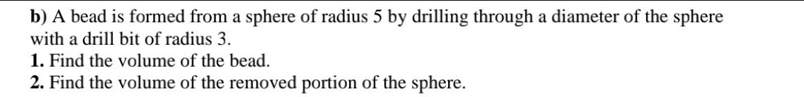 b) A bead is formed from a sphere of radius 5 by drilling through a diameter of the sphere
with a drill bit of radius 3.
1. Find the volume of the bead.
2. Find the volume of the removed portion of the sphere.

