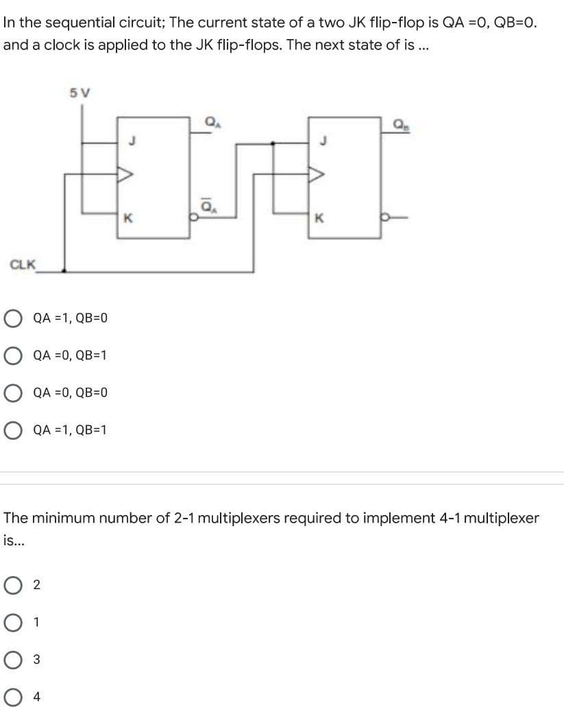 In the sequential circuit; The current state of a two JK flip-flop is QA =0, QB=0.
and a clock is applied to the JK flip-flops. The next state of is ...
5 V
K
K
CLK
QA =1, QB=0
O QA =0, QB=1
QA =0, QB=0
QA =1, QB=1
The minimum number of 2-1 multiplexers required to implement 4-1 multiplexer
is...
O 2
O 1
Оз
О 4
