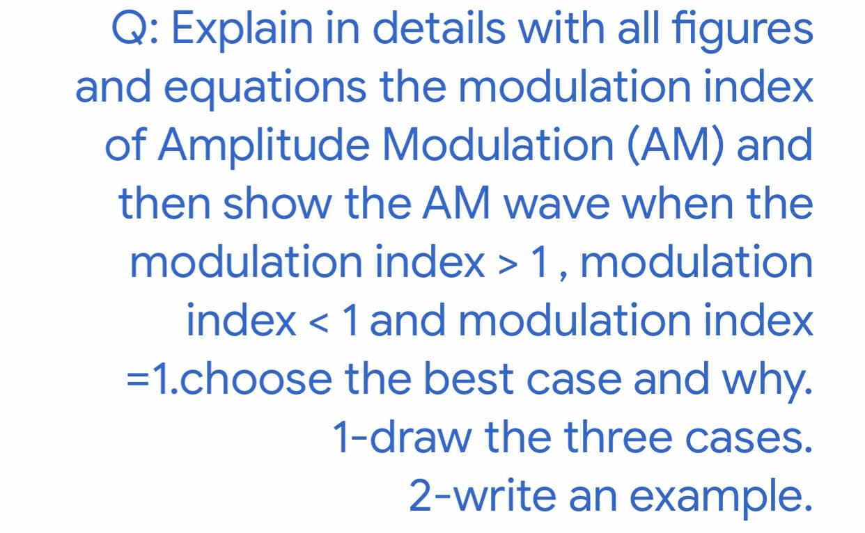 Q: Explain in details with all figures
ind equations the modulation index
of Amplitude Modulation (AM) and
then show the AM wave when the
modulation index > 1, modulation
index < 1 and modulation index
