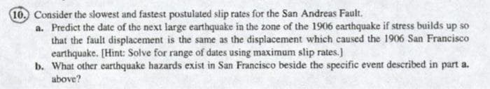 10. Consider the slowest and fastest postulated slip rates for the San Andreas Fault.
a. Predict the date of the next large earthquake in the zone of the 1906 earthquake if stress builds up so
that the fault displacement is the same as the displacement which caused the 1906 San Francisco
earthquake. [Hint: Solve for range of dates using maximum slip rates.)
b. What other earthquake hazards exist in San Francisco beside the specific event described in part a.
above?
