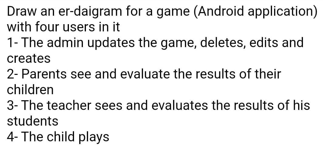 Draw an er-daigram for a game (Android application)
with four users in it
1- The admin updates the game, deletes, edits and
creates
2- Parents see and evaluate the results of their
children
3- The teacher sees and evaluates the results of his
students
4- The child plays
