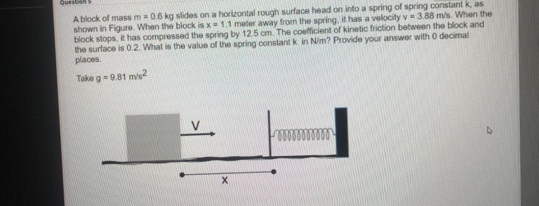 Question
A block of mass m = 0.6 kg slides on a horizontal rough surface head on into a spring of spring constant k, as
shown in Figure. When the block is x = 1.1 meter away from the spring, it has a velocity v = 3.88 m/s. When the
block stops, it has compressed the spring by 12.5 cm. The coefficient of kinetic friction between the block and
the surface is 0.2. What is the value of the spring constant k in N/m? Provide your answer with 0 decimal
places.
Take g = 9.81 m/s2

