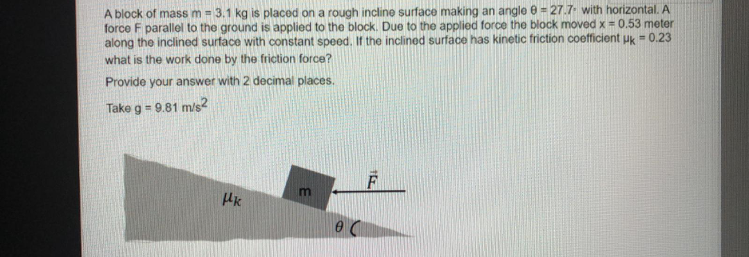 A block of mass m = 3.1 kg is placed on a rough incline surface making an angle 0 = 27.7. with horizontal. A
force F parallel to the ground is applied to the block. Due to the applied force the block moved x = 0.53 meter
along the inclined surface with constant speed. If the inclined surface has kinetic friction coefficient uk = 0.23
what is the work done by the friction force?
Provide your answer with 2 decimal places.
Take g = 9.81 m/s2
HK

