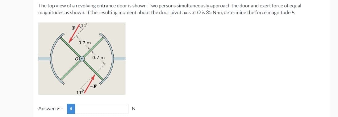 The top view of a revolving entrance door is shown. Two persons simultaneously approach the door and exert force of equal
magnitudes as shown. If the resulting moment about the door pivot axis at O is 35 N-m, determine the force magnitude F.
11°
0,7 m
0.7 m
11°
Answer: F =
N
