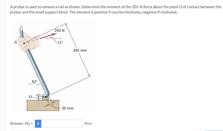 A prybar is used to remove a nail as shown. Determine the moment of the 205-N force about the point O of contact between the
prybar and the small support block. The moment is positive if counterclockwise, negative if clockwise.
205 N
A
13°
305 mm
62°
30 mm
Answer: Mo = i
N-m
%3D
