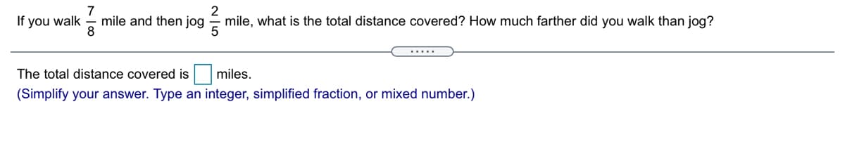 If you walk
mile and then jog
2
mile, what is the total distance covered? How much farther did you walk than jog?
The total distance covered is
miles.
(Simplify your answer. Type an integer, simplified fraction, or mixed number.)
N 15
