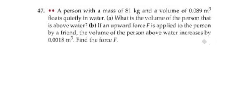 47. .. A person with a mass of 81 kg and a volume of 0.089 m3
floats quietly in water. (a) What is the volume of the person that
is above water? (b) If an upward force F is applied to the person
by a friend, the volume of the person above water increases by
0.0018 m. Find the force F.
