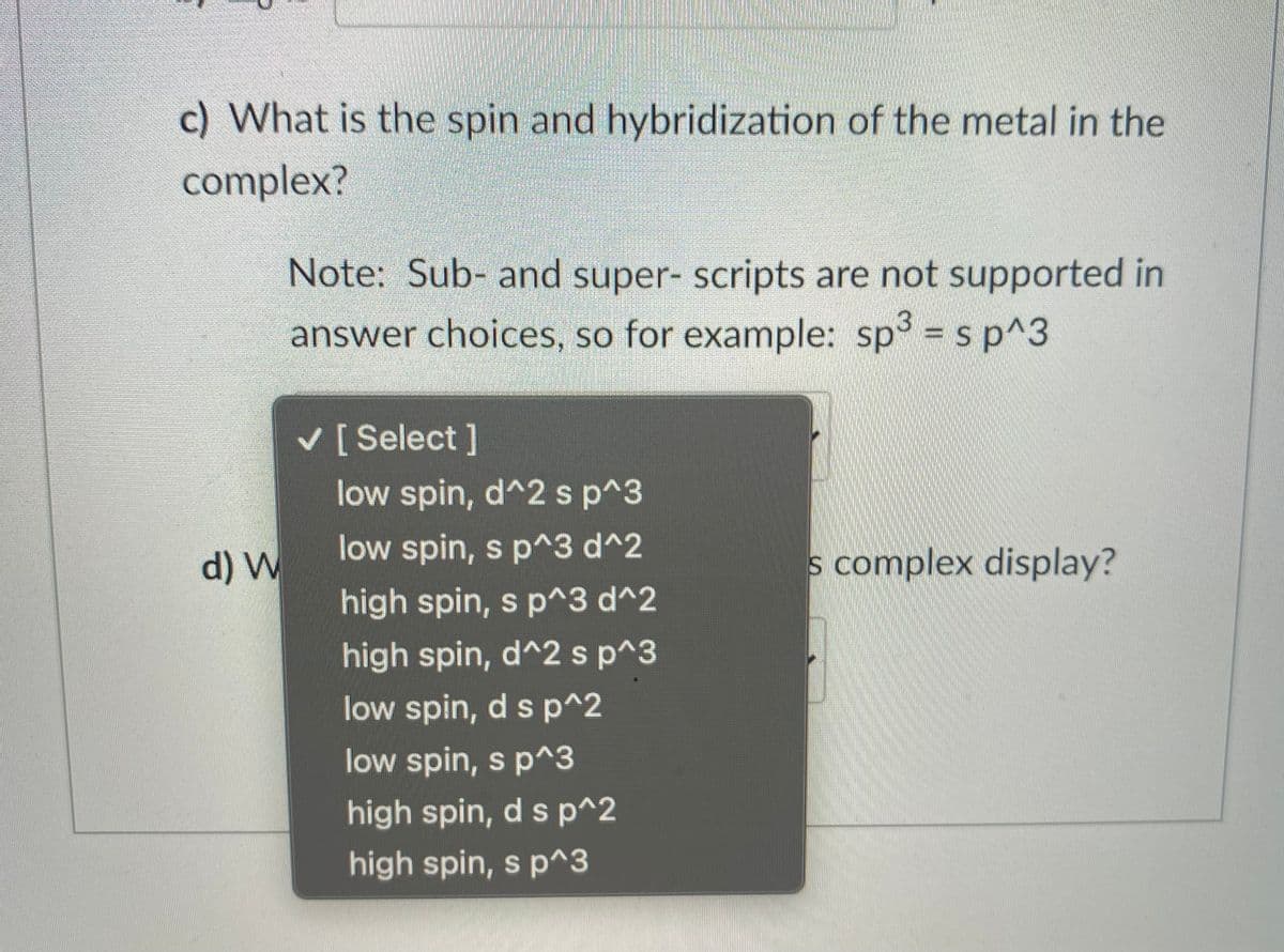 c) What is the spin and hybridization of the metal in the
complex?
Note: Sub- and super- scripts are not supported in
answer choices, so for example: sp = s p^3
V [Select]
low spin, d^2 s p^3
d) W
low spin, s p^3 d^2
s complex display?
high spin, s p^3 d^2
high spin, d^2 sp^3
low spin, d s p^2
low spin, s p^3
high spin, d s p^2
high spin, s p^3
