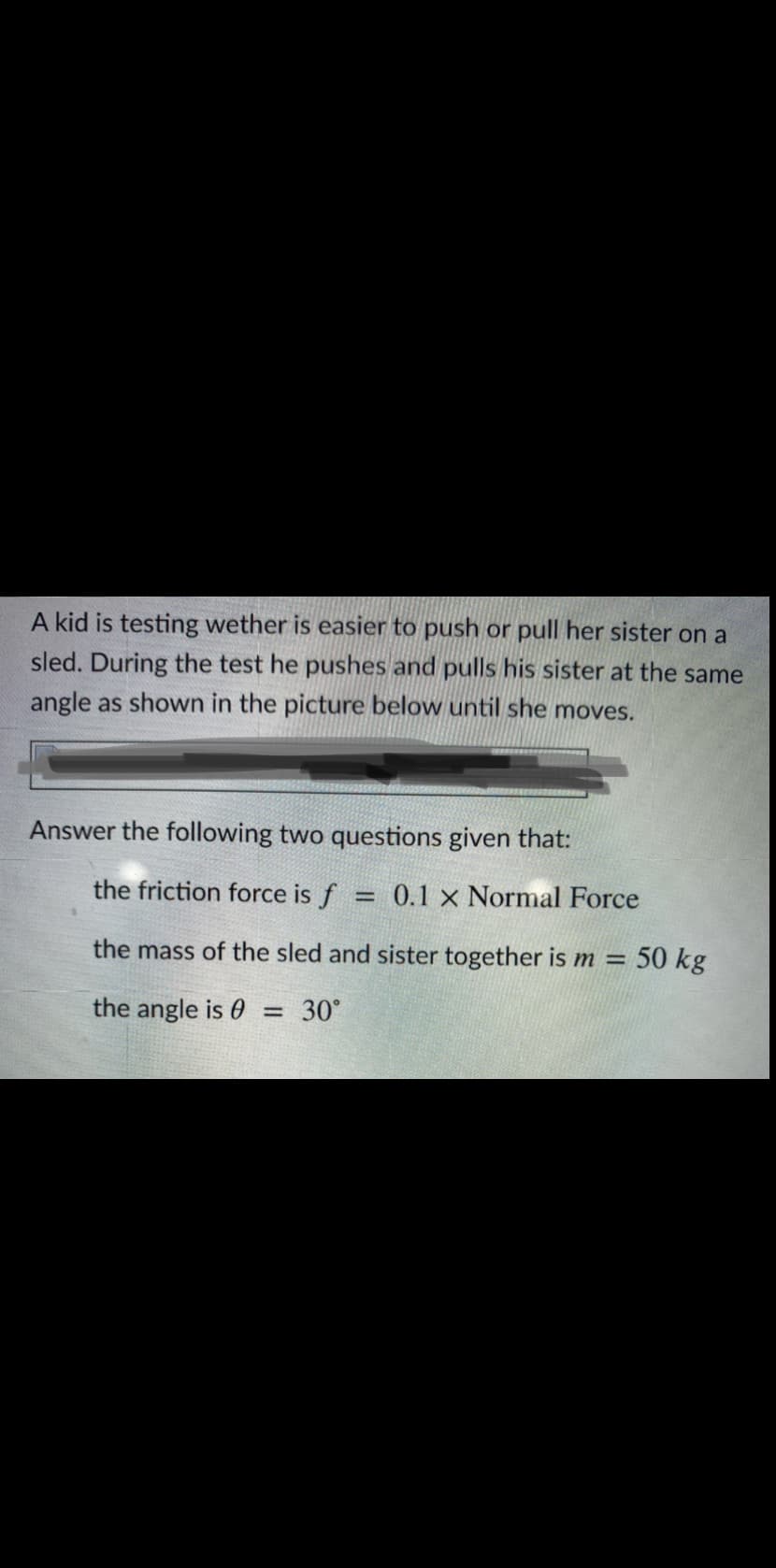 A kid is testing wether is easier to push or pull her sister on a
sled. During the test he pushes and pulls his sister at the same
angle as shown in the picture below until she moves.
Answer the following two questions given that:
the friction force is f
0.1 x Normal Force
the mass of the sled and sister together is m =
50 kg
the angle is 0
30°
