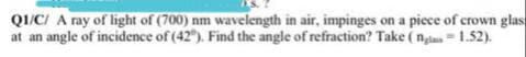 QI/CI A ray of light of (700) nm wavelength in air, impinges on a piece of crown glas
at an angle of incidence of (42"). Find the angle of refraction? Take ( nai = 1.52).
