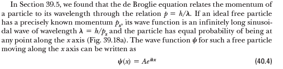 In Section 39.5, we found that the de Broglie equation relates the momentum of
a particle to its wavelength through the relation p = h/A. If an ideal free particle
has a precisely known momentum p, its wave function is an infinitely long sinusoi-
dal wave of wavelength A = h/p, and the particle has equal probability of being at
any point along the x axis (Fig. 39.18a). The wave function y for such a free particle
moving along the x axis can be written as
(x) = Aekx
(40.4)
