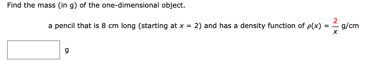 Find the mass (in g) of the one-dimensional object.
a pencil that is 8 cm long (starting at x =
2) and has a density function of p(x)
2
g/cm
