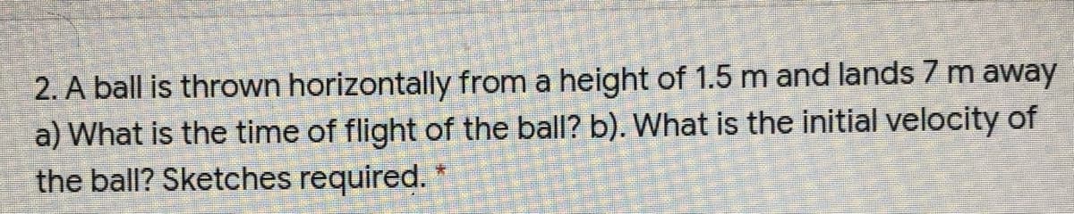 2. A ball is thrown horizontally from a height of 1.5 m and lands 7 m away
a) What is the time of flight of the ball? b). What is the initial velocity of
the ball? Sketches required.

