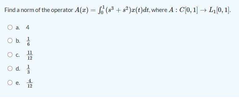 Find a norm of the operator A(x) = (s3 + s? )æ(t)dt, where A : C[0, 1]→ L0, 1].
%3D
a. 4
O b.
11
12
Od.
4.
12
1/3
aj
