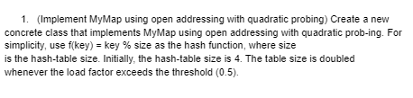 1. (Implement MyMap using open addressing with quadratic probing) Create a new
concrete class that implements MyMap using open addressing with quadratic prob-ing. For
simplicity, use f(key) = key % size as the hash function, where size
is the hash-table size. Initially, the hash-table size is 4. The table size is doubled
whenever the load factor exceeds the threshold (0.5).