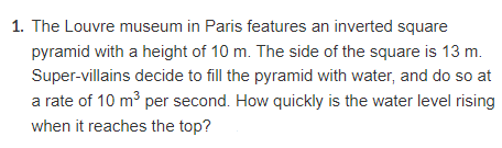 1. The Louvre museum in Paris features an inverted square
pyramid with a height of 10 m. The side of the square is 13 m.
Super-villains decide to fill the pyramid with water, and do so at
a rate of 10 m³ per second. How quickly is the water level rising
when it reaches the top?
