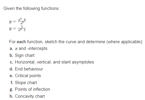 Given the following functions:
y =
For each function, sketch the curve and determine (where applicable):
a. and -intercepts
b. Sign chart
c. Horizontal, vertical, and slant asymptotes
d. End behaviour
e. Critical points
f. Slope chart
g. Points of inflection
h. Concavity chart
