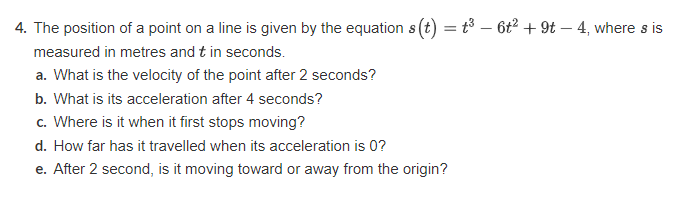4. The position of a point on a line is given by the equation s(t) = t³ - 6t² +9t-4, where s is
measured in metres and t in seconds.
a. What is the velocity of the point after 2 seconds?
b. What is its acceleration after 4 seconds?
c. Where is it when it first stops moving?
d. How far has it travelled when its acceleration is 0?
e. After 2 second, is it moving toward or away from the origin?