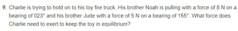 9. Charlie is trying to hold on to his toy fire truck. His brother Noah is pulling with a force of 8 N on a
bearing of 023° and his brother Jude with a force of 5 N on a bearing of 155°. What force does
Charlie need to exert to keep the toy in equilibrium?