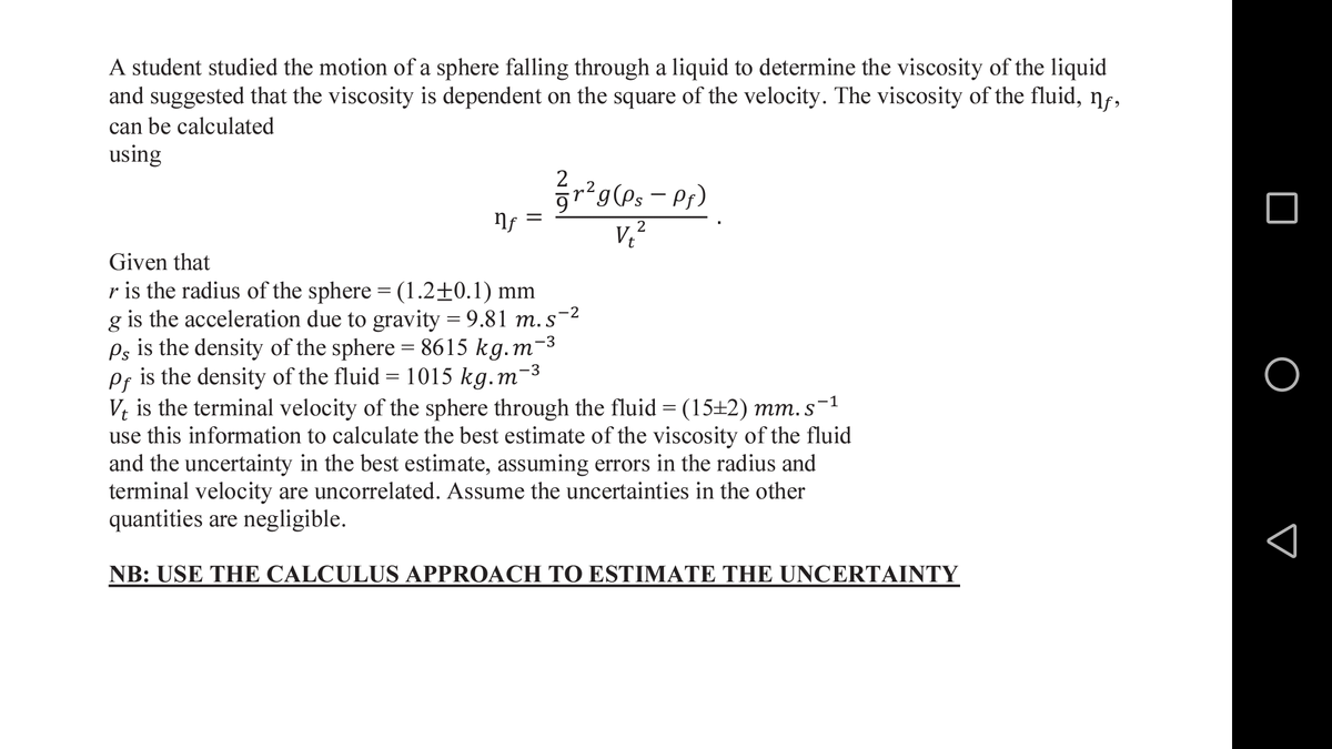 A student studied the motion of a sphere falling through a liquid to determine the viscosity of the liquid
and suggested that the viscosity is dependent on the square of the velocity. The viscosity of the fluid, nf,
can be calculated
using
2
grg(Ps – Pr)
V
2
Given that
r is the radius of the sphere = (1.2±0.1) mm
g is the acceleration due to gravity = 9.81 m. s-2
Ps is the density of the sphere = 8615 kg.m
is the density of the fluid = 1015 kg.m
-3
-3
Pf
V; is the terminal velocity of the sphere through the fluid = (15+2) mm. s-1
use this information to calculate the best estimate of the viscosity of the fluid
and the uncertainty in the best estimate, assuming errors in the radius and
terminal velocity are uncorrelated. Assume the uncertainties in the other
quantities are negligible.
NB: USE THE CALCULUS APPROACH TO ESTIMATE THE UNCERTAINTY
