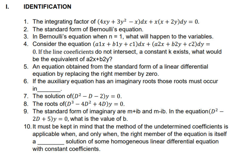 1.
IDENTIFICATION
1. The integrating factor of (4xy + 3y² – x)dx +x(x+ 2y)dy = 0.
2. The standard form of Bernoulli's equation.
3. In Bernoulli's equation when n = 1, what will happen to the variables.
4. Consider the equation (a1x + b1y + c1)dx + (a2x + b2y + c2)dy =
0. If the line coeeficients do not intersect, a constant k exists, what would
be the equivalent of a2x+b2y?
5. An equation obtained from the standard form of a linear differential
equation by replacing the right member by zero.
6. If the auxiliary equation has an imaginary roots those roots must occur
in
7. The solution of(D² – D – 2)y = 0.
8. The roots of(D³ – 4D² + 4D)y = 0.
9. The standard form of imaginary are m+ib and m-ib. In the equation(D² –
2D + 5)y = 0, what is the value of b.
10. It must be kept in mind that the method of the undetermined coefficients is
applicable when, and only when, the right member of the equation is itself
a
solution of some homogeneous linear differential equation
with constant coefficients.
