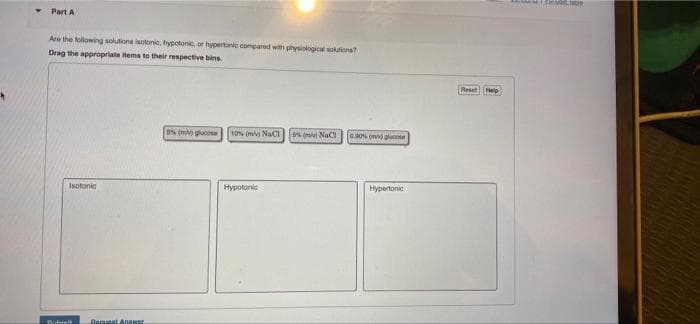 Part A
Are the following solutions isotonic, hypotonic, or hypertonic compared with physiokogical soktions?
Drag the appropriate items to their respective bins.
ResetHelp
0% (mv) glucose
10s (m NaCI
5% (mv) NaC
0.30% m gluo
Isotonia
Hypotonic
Hypertonic
Sihmit
Begueat Anwer
