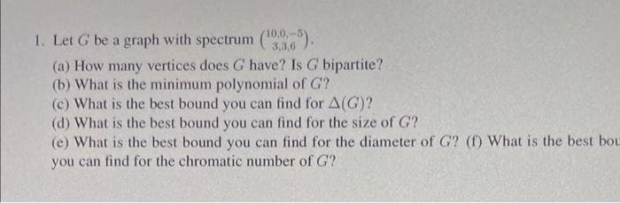 1. Let G be a graph with spectrum ( ).
3,3,6
(a) How many vertices does G have? Is G bipartite?
(b) What is the minimum polynomial of G?
(c) What is the best bound you can find for A(G)?
(d) What is the best bound you can find for the size of G?
(e) What is the best bound you can find for the diameter of G? (f) What is the best bou
you can find for the chromatic number of G?
