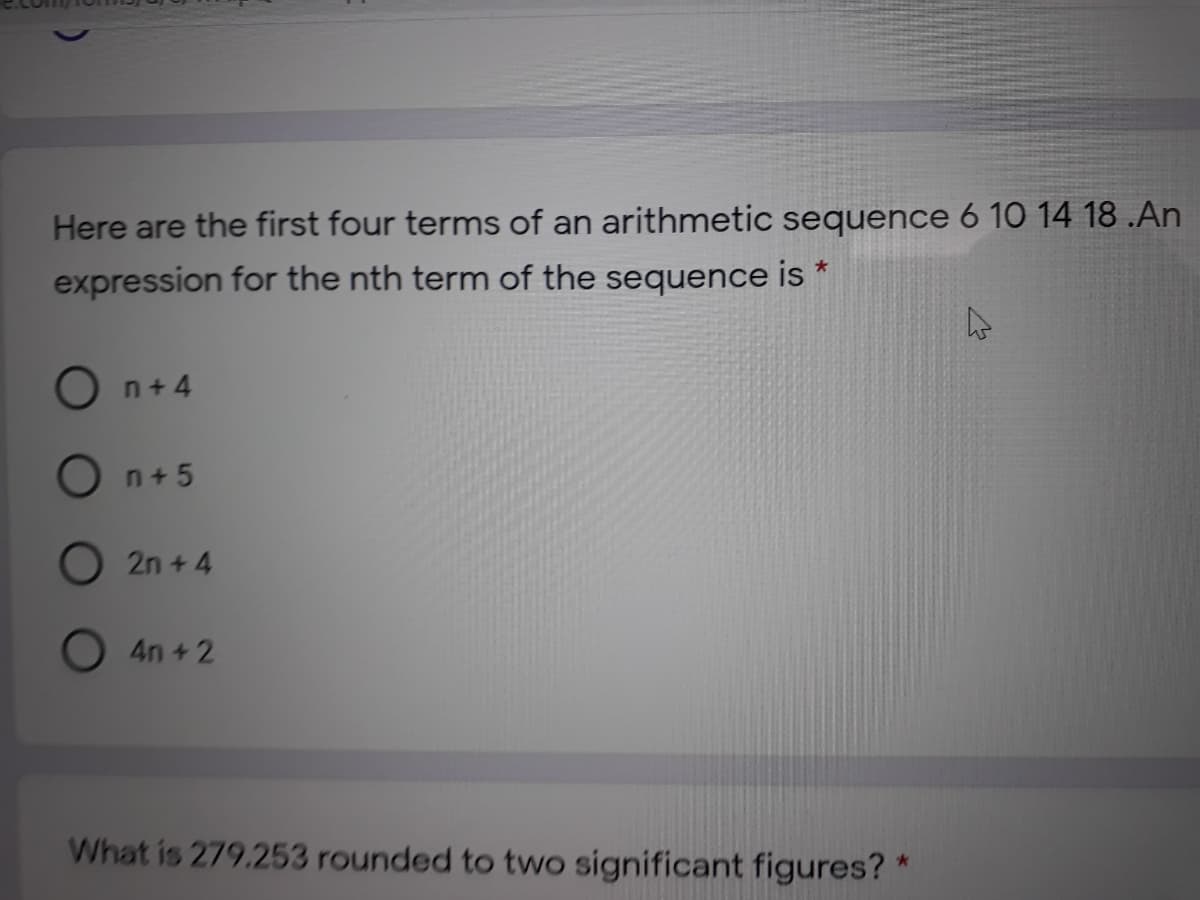 Here are the first four terms of an arithmetic sequence 6 10 14 18 .An
expression for the nth term of the sequence is *
O n+ 4
n+5
O 2n + 4
4n +2
What is 279.253 rounded to two significant figures? *
