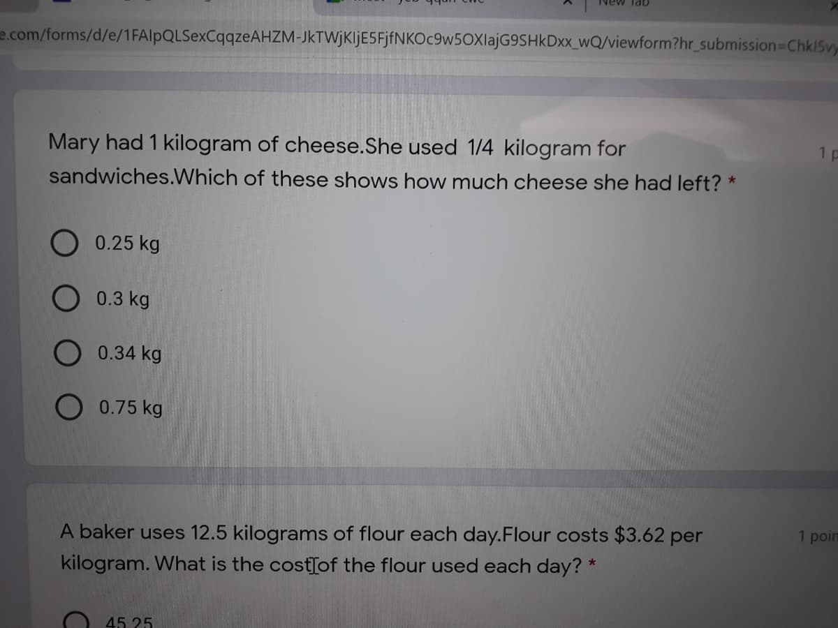Nev
e.com/forms/d/e/1FAlpQLSexCqqzeAHZM-JkTWjKljE5FjfNKOc9w5OXlajG9SHkDxx_wQ/viewform?hr_submission Chk15vy
Mary had 1 kilogram of cheese.She used 1/4 kilogram for
1 p
sandwiches.Which of these shows how much cheese she had left? *
O 0.25 kg
O 0.3 kg
O 0.34 kg
O 0.75 kg
A baker uses 12.5 kilograms of flour each day.Flour costs $3.62 per
kilogram. What is the costTof the flour used each day? *
1 poin
45. 25
