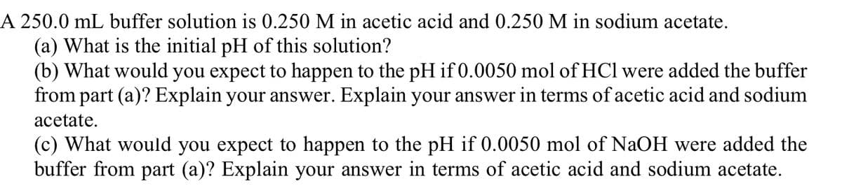 A 250.0 mL buffer solution is 0.250 M in acetic acid and 0.250 M in sodium acetate.
(a) What is the initial pH of this solution?
(b) What would you expect to happen to the pH if 0.0050 mol of HCl were added the buffer
from part (a)? Explain your answer. Explain your answer in terms of acetic acid and sodium
acetate.
(c) What would you expect to happen to the pH if 0.0050 mol of NaOH were added the
buffer from part (a)? Explain your answer in terms of acetic acid and sodium acetate.