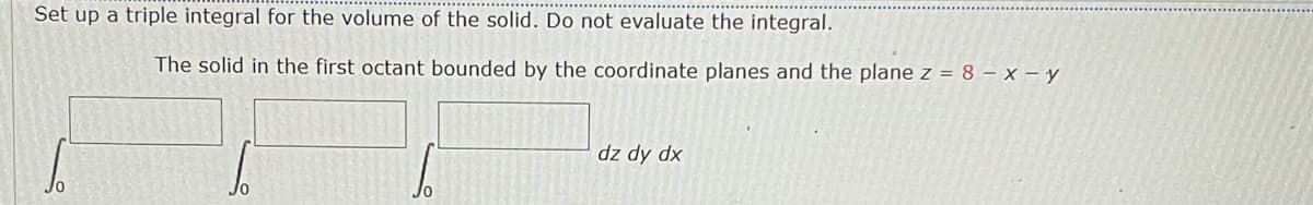 Set up a triple integral for the volume of the solid. Do not evaluate the integral.
The solid in the first octant bounded by the coordinate planes and the plane z = 8 – x – y
dz dy dx
