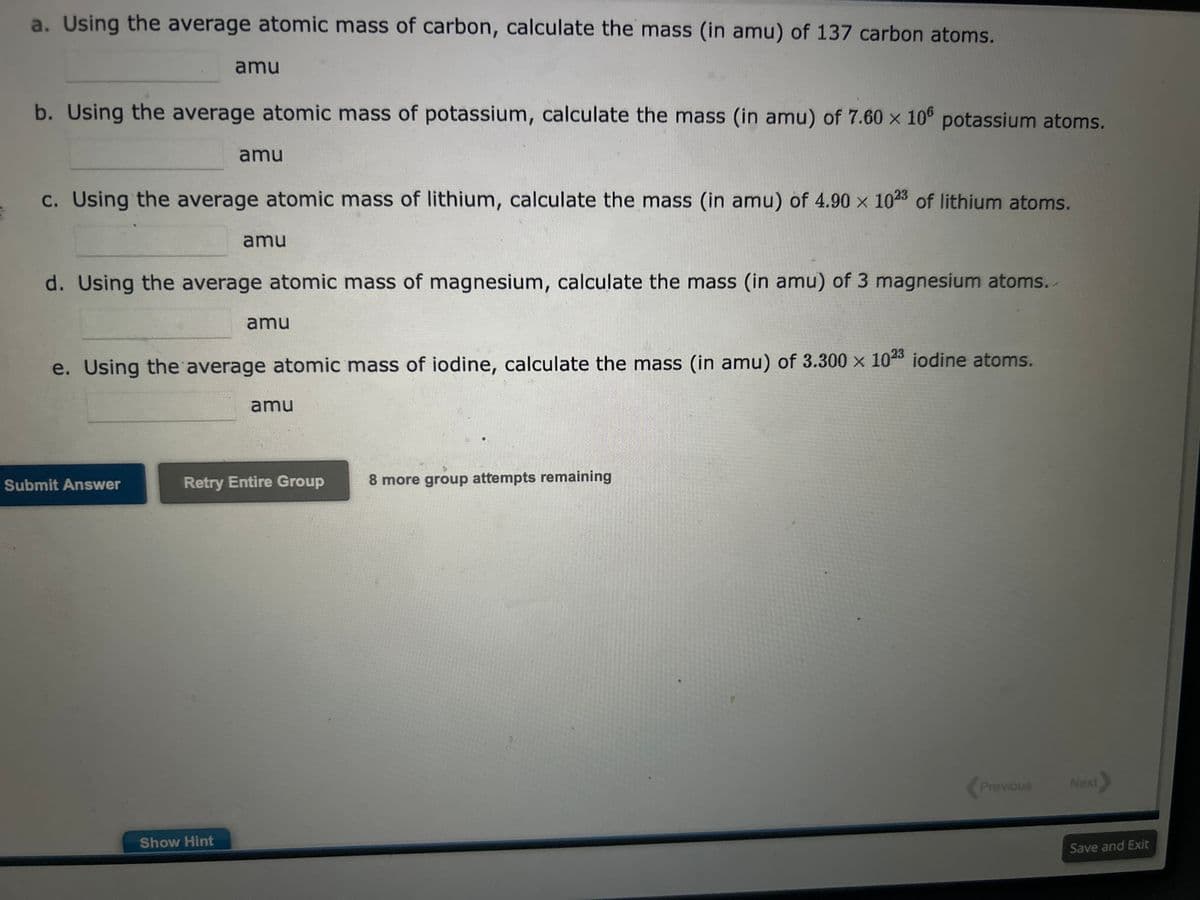 S
a. Using the average atomic mass of carbon, calculate the mass (in amu) of 137 carbon atoms.
b. Using the average atomic mass of potassium, calculate the mass (in amu) of 7.60 x 106 potassium atoms.
amu
c. Using the average atomic mass of lithium, calculate the mass (in amu) of 4.90 x 1023 of lithium atoms.
amu
Submit Answer
d. Using the average atomic mass of magnesium, calculate the mass (in amu) of 3 magnesium atoms.
amu
Show Hint
e. Using the average atomic mass of iodine, calculate the mass (in amu) of 3.300 x 1023 iodine atoms.
amu
amu
Retry Entire Group
8 more group attempts remaining
Previous
Next
Save and Exit