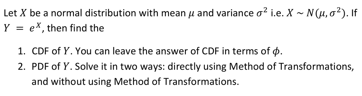 Let X be a normal distribution with mean u and variance o? i.e. X - N(u, o²). If
ex, then find the
Y =
1. CDF of Y. You can leave the answer of CDF in terms of o.
2. PDF of Y. Solve it in two ways: directly using Method of Transformations,
and without using Method of Transformations.
