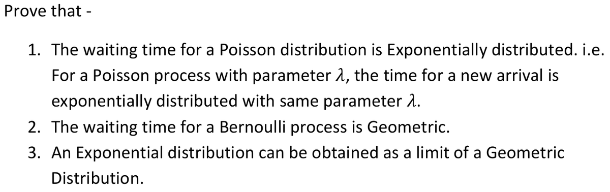 Prove that -
1. The waiting time for a Poisson distribution is Exponentially distributed. i.e.
For a Poisson process with parameter 1, the time for a new arrival is
exponentially distributed with same parameter 1.
2. The waiting time for a Bernoulli process is Geometric.
3. An Exponential distribution can be obtained as a limit of a Geometric
Distribution.
