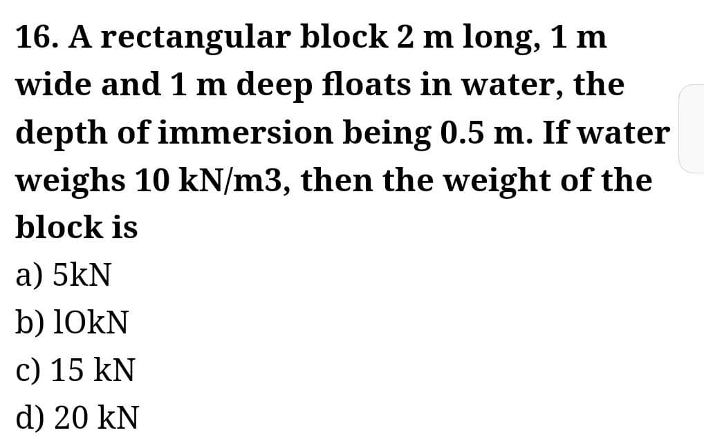 16. A rectangular block 2 m long, 1 m
wide and 1 m deep floats in water, the
depth of immersion being 0.5 m. If water
weighs 10 kN/m3, then the weight of the
block is
a) 5kN
b) 10KN
c) 15 kN
d) 20 kN
