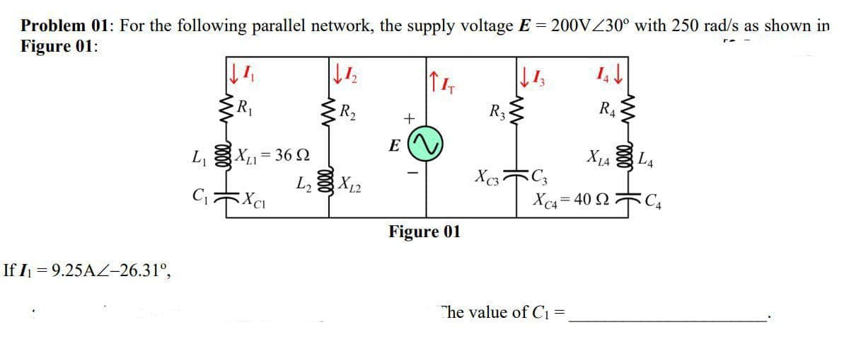 Problem 01: For the following parallel network, the supply voltage E = 200VZ30° with 250 rad/s as shown in
Figure 01:
R2
R3
R4
E
L, X1= 36 2
L X12
X1A L4
X 木。
Xc4= 40 2木C,
Figure 01
If I = 9.25AZ-26.31°,
The value of C1 =
