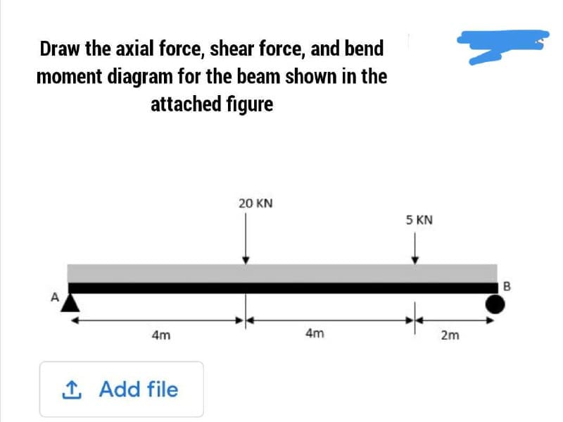 Draw the axial force, shear force, and bend
moment diagram for the beam shown in the
attached figure
20 KN
5 KN
A
4m
4m
2m
1 Add file
B.
