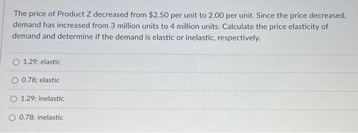 The price of Product Z decreased from $2.50 per unit to 2.00 per unit. Since the price decreased,
demand has increased from 3 million units to 4 million units. Calculate the price elasticity of
demand and determine if the demand is elastic or inelastic, respectively.
1.29; elastic
O 0.78; elastic
O 1.29; inelastic
O 0.78; inelastic