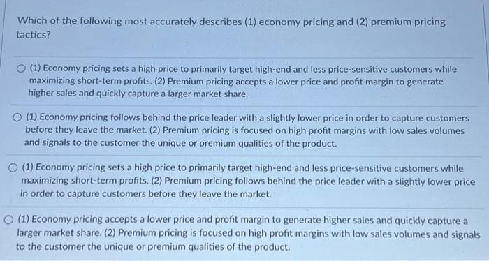 Which of the following most accurately describes (1) economy pricing and (2) premium pricing
tactics?
O (1) Economy pricing sets a high price to primarily target high-end and less price-sensitive customers while
maximizing short-term profits. (2) Premium pricing accepts a lower price and profit margin to generate
higher sales and quickly capture a larger market share.
(1) Economy pricing follows behind the price leader with a slightly lower price in order to capture customers
before they leave the market. (2) Premium pricing is focused on high profit margins with low sales volumes
and signals to the customer the unique or premium qualities of the product.
O (1) Economy pricing sets a high price to primarily target high-end and less price-sensitive customers while
maximizing short-term profits. (2) Premium pricing follows behind the price leader with a slightly lower price
in order to capture customers before they leave the market.
O (1) Economy pricing accepts a lower price and profit margin to generate higher sales and quickly capture a
larger market share. (2) Premium pricing is focused on high profit margins with low sales volumes and signals
to the customer the unique or premium qualities of the product.