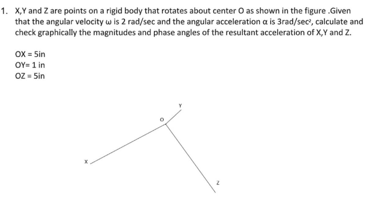 1. X,Y and Z are points on a rigid body that rotates about center O as shown in the figure .Given
that the angular velocity w is 2 rad/sec and the angular acceleration a is 3rad/sec?, calculate and
check graphically the magnitudes and phase angles of the resultant acceleration of X,Y and z.
OX = 5in
ΟΥ- 1 in
OZ = 5in
%3D
