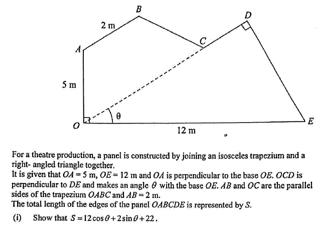 B
D
2 m
5 m
E
12 m
For a theatre production, a panel is constructed by joining an isosceles trapezium and a
right- angled triangle together.
It is given that OA = 5 m, OE= 12 m and OA is perpendicular to the base OE. OCD is
perpendicular to DE and makes an angle 0 with the base OE. AB and OC are the parallel
sides of the trapezium OABC and AB =2 m.
The total length of the edges of the panel OABCDE is represented by S.
(i) Show that S=12 cos0+2sine+22.
