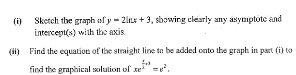(i)
Sketch the graph of y = 2lnx + 3, showing clearly any asymptote and
intercept(s) with the axis.
(ii) Find the equation of the straight line to be added onto the graph in part (i) to
find the graphical solution of xe?" = e?.

