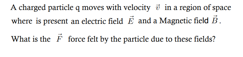 A charged particle q moves with velocity i in a region of
space
where is present an electric field E and a Magnetic field B.
What is the F force felt by the particle due to these fields?
