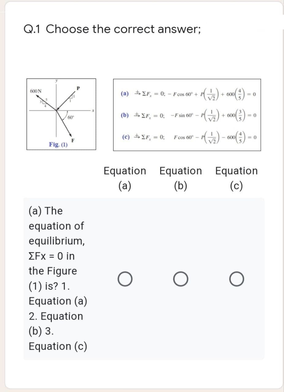 Q.1 Choose the correct answer;
Р
600 N
(a) ΣF, = 0; - F cos 60° +
Y
60⁰
(b) ΣF = 0; -F sin 60° -1
(c) ± ΣF = 0;
F cos 60° -
F
Fig. (1)
Equation Equation
(a)
(b)
(a) The
equation of
equilibrium,
ΣFx = 0 in
the Figure
O
(1) is? 1.
Equation (a)
2. Equation
(b) 3.
Equation (c)
- P(1/2) + 600 ( ² ) = 0
- P( √5) + 600 (²) - 0
(+)- 600 (²) - 0
=0
Equation
(c)