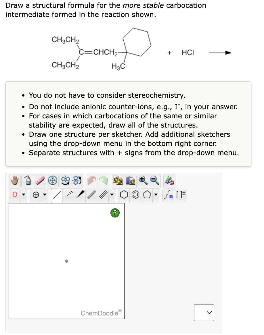 Draw a structural formula for the more stable carbocation
intermediate formed in the reaction shown.
CH3CH₂
C=CHCH₂
●
CH3CH2
H3C
• You do not have to consider stereochemistry.
• Do not include anionic counter-ions, e.g., I, in your answer.
• For cases in which carbocations of the same or similar
+ HCI
stability are expected, draw all of the structures.
• Draw one structure per sketcher. Add additional sketchers
using the drop-down menu in the bottom right corner.
Separate structures with + signs from the drop-down menu.
ChemDoodleⓇ
<