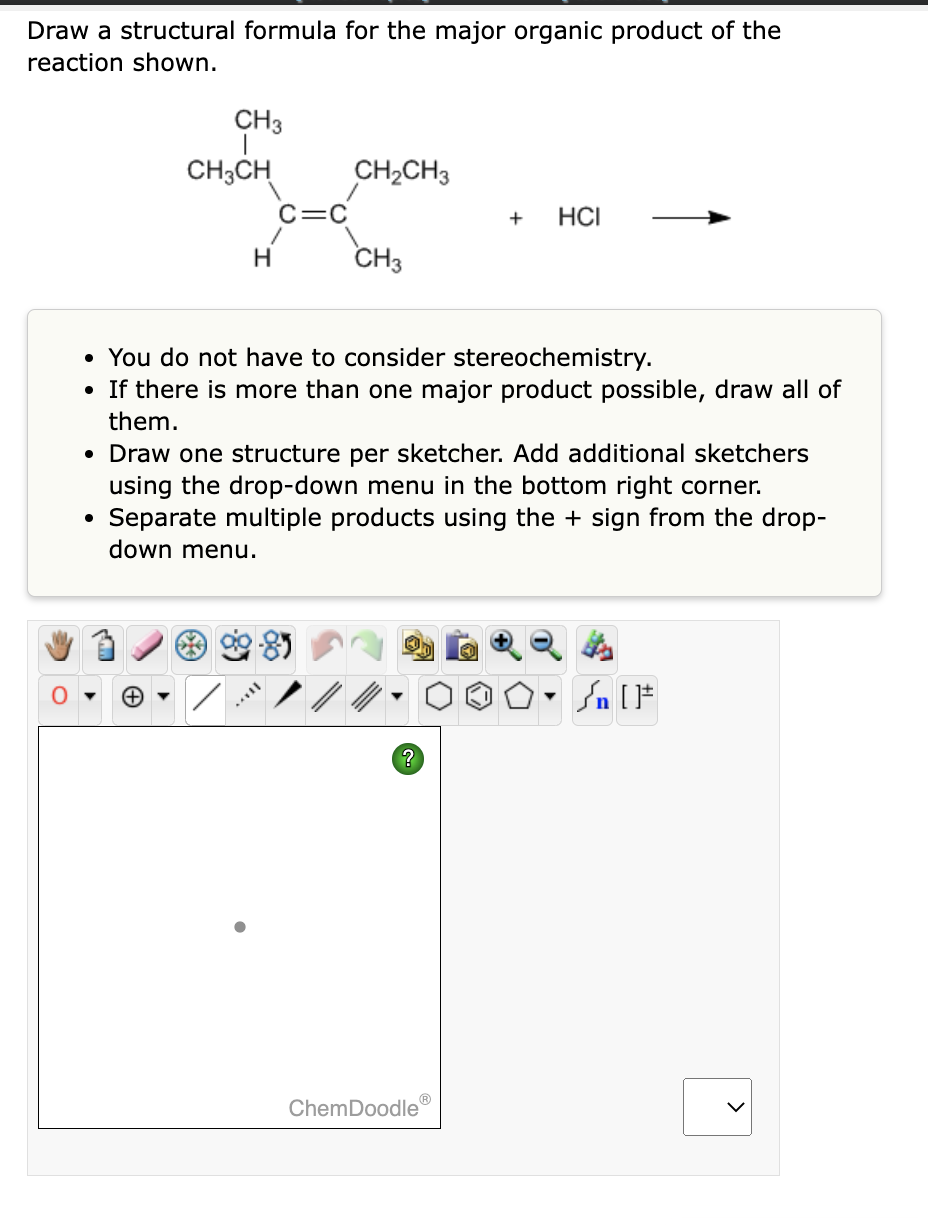 Draw a structural formula for the major organic product of the
reaction shown.
CH3
(+)
CH3CH
C=C
/
H
CH₂CH3
CH3
• You do not have to consider stereochemistry.
• If there is more than one major product possible, draw all of
them.
• Draw one structure per sketcher. Add additional sketchers
using the drop-down menu in the bottom right corner.
Separate multiple products using the sign from the drop-
down menu.
?
Ⓡ
+ HCI
ChemDoodle
▼
Sn [F
>