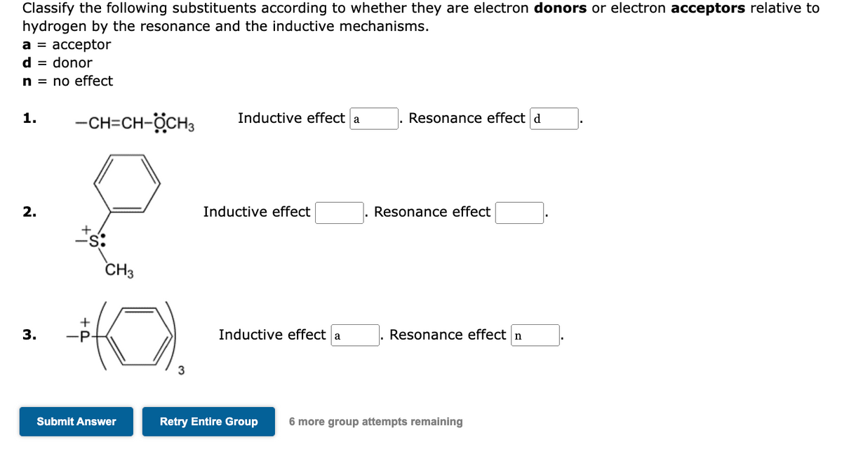 Classify the following substituents according to whether they are electron donors or electron acceptors relative to
hydrogen by the resonance and the inductive mechanisms.
a = acceptor
d = donor
n = no effect
1.
2.
3.
-CH=CH-ÖCH3
CH3
(0)
-P
Submit Answer
3
Inductive effect a
Inductive effect
Inductive effect a
Resonance effect d
Resonance effect
Resonance effect n
Retry Entire Group 6 more group attempts remaining
