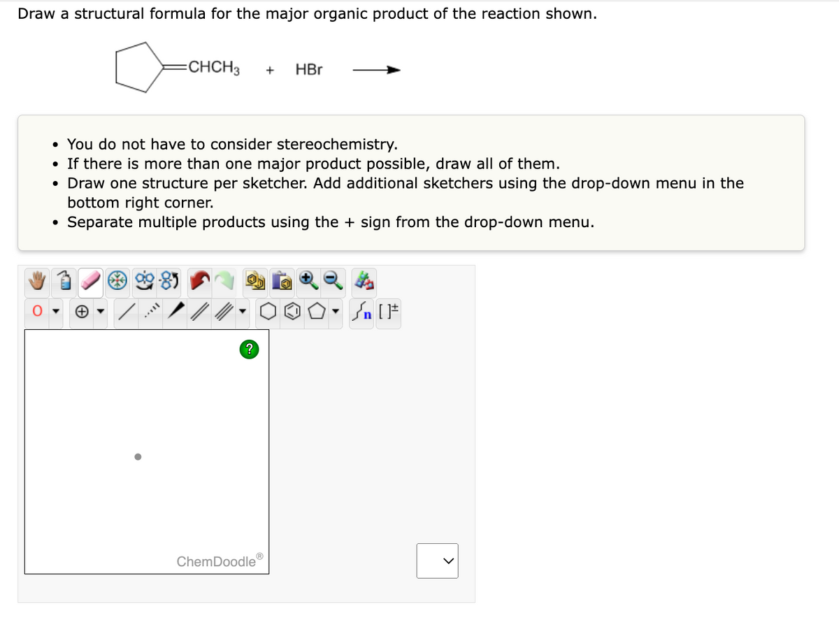 Draw a structural formula for the major organic product of the reaction shown.
=CHCH3 + HBr
• You do not have to consider stereochemistry.
• If there is more than one major product possible, draw all of them.
• Draw one structure per sketcher. Add additional sketchers using the drop-down menu in the
bottom right corner.
Separate multiple products using the + sign from the drop-down menu.
+
?
Ⓡ
ChemDoodle
[F
<