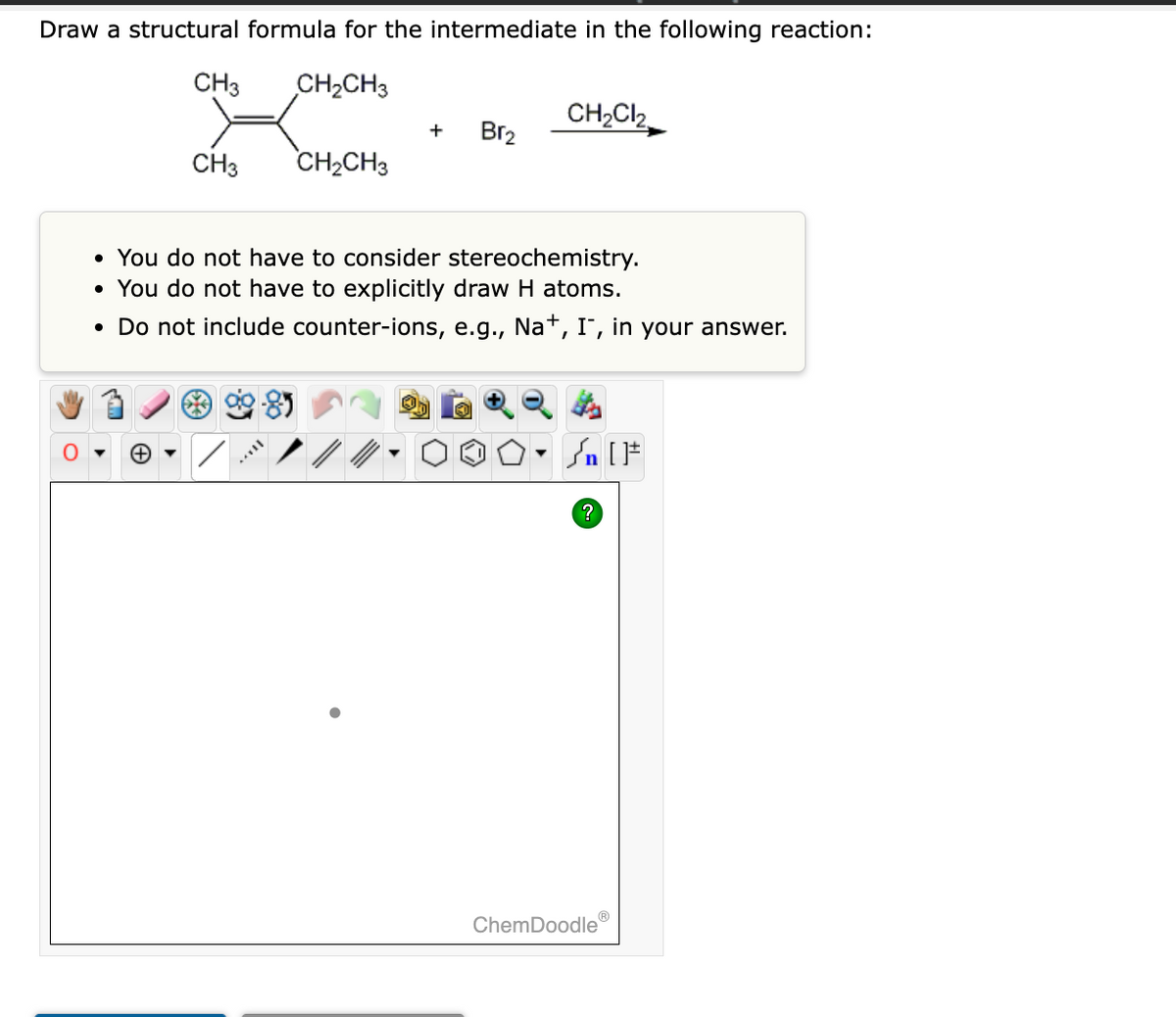 Draw a structural formula for the intermediate in the following reaction:
CH3
CH₂CH3
CH3
▼
CH₂CH3
+
Br₂
• You do not have to consider stereochemistry.
• You do not have to explicitly draw H atoms.
• Do not include counter-ions, e.g., Na+, I, in your answer.
CH₂Cl₂
▼
/n [F
?
ChemDoodle