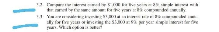 3.2 Compare the interest earned by $1,000 for five years at 8% simple interest with
that earned by the same amount for five years at 8% compounded annually.
3.3
You are considering investing $3,000 at an interest rate of 8% compounded annu-
ally for five years or investing the $3,000 at 9% per year simple interest for five
years. Which option is better?